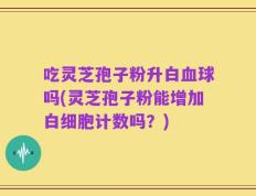 吃灵芝孢子粉升白血球吗(灵芝孢子粉能增加白细胞计数吗？)
