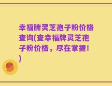 幸福牌灵芝孢子粉价格查询(查幸福牌灵芝孢子粉价格，尽在掌握！)