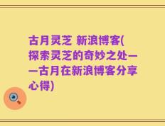 古月灵芝 新浪博客(探索灵芝的奇妙之处——古月在新浪博客分享心得)