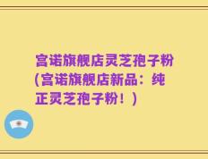 宫诺旗舰店灵芝孢子粉(宫诺旗舰店新品：纯正灵芝孢子粉！)