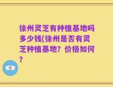 徐州灵芝有种植基地吗多少钱(徐州是否有灵芝种植基地？价格如何？