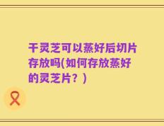 干灵芝可以蒸好后切片存放吗(如何存放蒸好的灵芝片？)