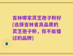 吉林哪家灵芝孢子粉好(选择吉林省高品质的灵芝孢子粉，你不能错过的品牌)
