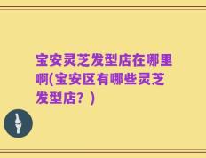 宝安灵芝发型店在哪里啊(宝安区有哪些灵芝发型店？)