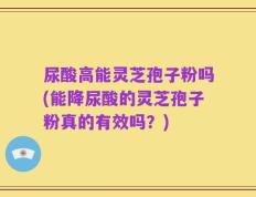 尿酸高能灵芝孢子粉吗(能降尿酸的灵芝孢子粉真的有效吗？)