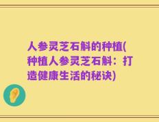 人参灵芝石斛的种植(种植人参灵芝石斛：打造健康生活的秘诀)
