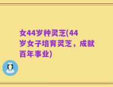 女44岁种灵芝(44岁女子培育灵芝，成就百年事业)