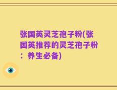 张国英灵芝孢子粉(张国英推荐的灵芝孢子粉：养生必备)