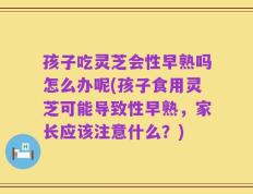 孩子吃灵芝会性早熟吗怎么办呢(孩子食用灵芝可能导致性早熟，家长应该注意什么？)