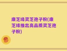 康芝缘灵芝孢子粉(康芝缘推出高品质灵芝孢子粉)