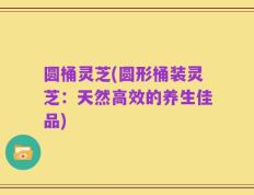 圆桶灵芝(圆形桶装灵芝：天然高效的养生佳品)
