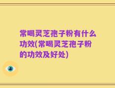 常喝灵芝孢子粉有什么功效(常喝灵芝孢子粉的功效及好处)