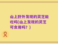 山上野外发现的灵芝能吃吗(山上发现的灵芝可食用吗？)
