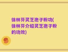 徐林芬灵芝孢子粉功(徐林芬介绍灵芝孢子粉的功效)