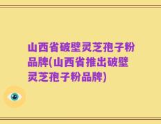 山西省破壁灵芝孢子粉品牌(山西省推出破壁灵芝孢子粉品牌)