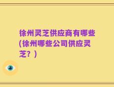 徐州灵芝供应商有哪些(徐州哪些公司供应灵芝？)
