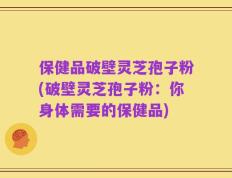 保健品破壁灵芝孢子粉(破壁灵芝孢子粉：你身体需要的保健品)