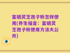 富硒灵芝孢子粉怎样使用(养生福音：富硒灵芝孢子粉使用方法大公开)