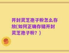 开封灵芝孢子粉怎么存放(如何正确存储开封灵芝孢子粉？)