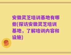 安徽灵芝培训基地有哪些(探访安徽灵芝培训基地，了解培训内容和设施)