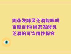 固态发酵灵芝酒能喝吗百度百科(固态发酵灵芝酒的可饮用性探究