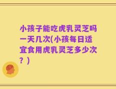 小孩子能吃虎乳灵芝吗一天几次(小孩每日适宜食用虎乳灵芝多少次？)