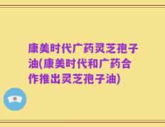 康美时代广药灵芝孢子油(康美时代和广药合作推出灵芝孢子油)