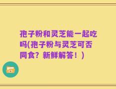孢子粉和灵芝能一起吃吗(孢子粉与灵芝可否同食？新鲜解答！)