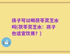 孩子可以喝茯苓灵芝水吗(茯苓灵芝水：孩子也适宜饮用？)