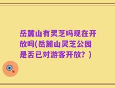 岳麓山有灵芝吗现在开放吗(岳麓山灵芝公园是否已对游客开放？)