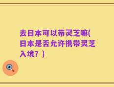 去日本可以带灵芝嘛(日本是否允许携带灵芝入境？)