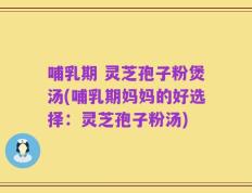 哺乳期 灵芝孢子粉煲汤(哺乳期妈妈的好选择：灵芝孢子粉汤)