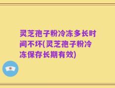 灵芝孢子粉冷冻多长时间不坏(灵芝孢子粉冷冻保存长期有效)