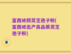 富西坡劈灵芝孢子粉(富西坡出产高品质灵芝孢子粉)