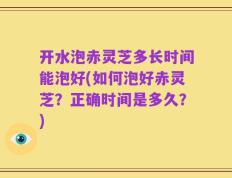 开水泡赤灵芝多长时间能泡好(如何泡好赤灵芝？正确时间是多久？)