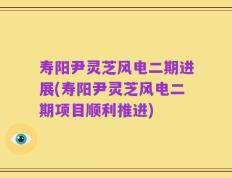 寿阳尹灵芝风电二期进展(寿阳尹灵芝风电二期项目顺利推进)