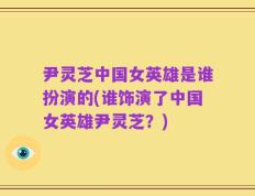 尹灵芝中国女英雄是谁扮演的(谁饰演了中国女英雄尹灵芝？)