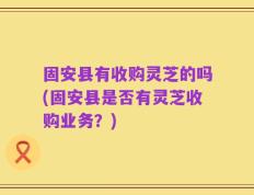 固安县有收购灵芝的吗(固安县是否有灵芝收购业务？)