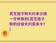 灵芝孢子粉大约多少钱一斤啊真的(灵芝孢子粉的价格大约是多少？)