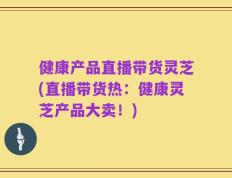 健康产品直播带货灵芝(直播带货热：健康灵芝产品大卖！)