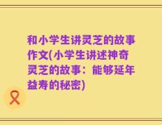 和小学生讲灵芝的故事作文(小学生讲述神奇灵芝的故事：能够延年益寿的秘密)