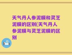 天气丹人参泥膜和灵芝泥膜的区别(天气丹人参泥膜与灵芝泥膜的区别