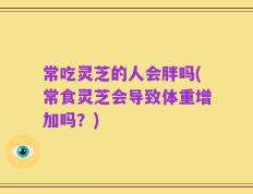 常吃灵芝的人会胖吗(常食灵芝会导致体重增加吗？)
