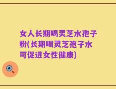 女人长期喝灵芝水孢子粉(长期喝灵芝孢子水可促进女性健康)