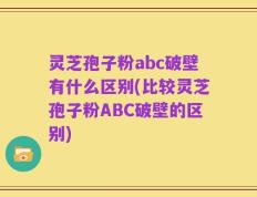 灵芝孢子粉abc破壁有什么区别(比较灵芝孢子粉ABC破壁的区别)