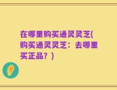 在哪里购买通灵灵芝(购买通灵灵芝：去哪里买正品？)