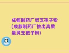 成都制药厂灵芝孢子粉(成都制药厂推出高质量灵芝孢子粉)