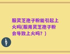 服灵芝孢子粉能引起上火吗(服用灵芝孢子粉会导致上火吗？)