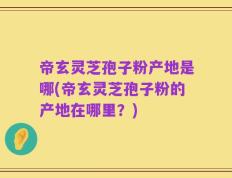 帝玄灵芝孢子粉产地是哪(帝玄灵芝孢子粉的产地在哪里？)