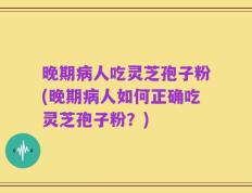 晚期病人吃灵芝孢子粉(晚期病人如何正确吃灵芝孢子粉？)